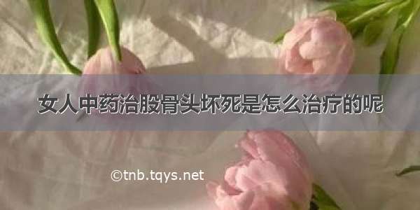 女人中药治股骨头坏死是怎么治疗的呢