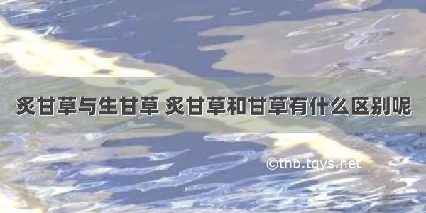 炙甘草与生甘草 炙甘草和甘草有什么区别呢