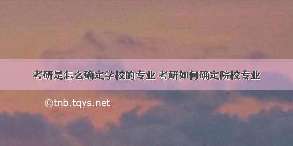 考研是怎么确定学校的专业 考研如何确定院校专业