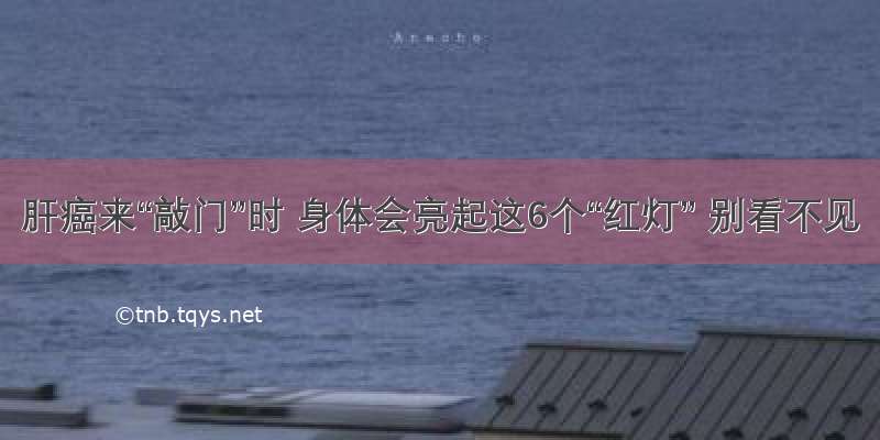 肝癌来“敲门”时 身体会亮起这6个“红灯” 别看不见