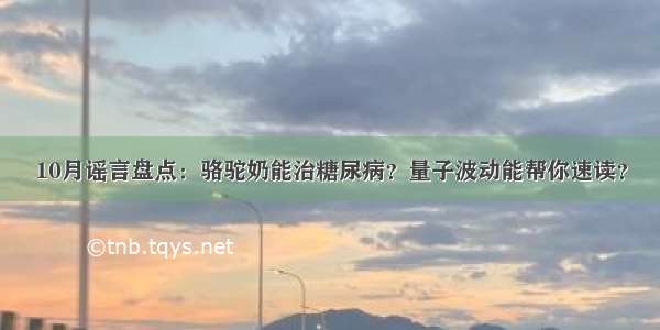 10月谣言盘点：骆驼奶能治糖尿病？量子波动能帮你速读？