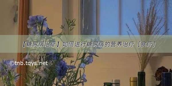 【糖尿病治疗】如何进行糖尿病的营养治疗（食疗）