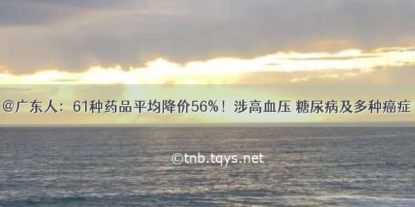 @广东人：61种药品平均降价56%！涉高血压 糖尿病及多种癌症