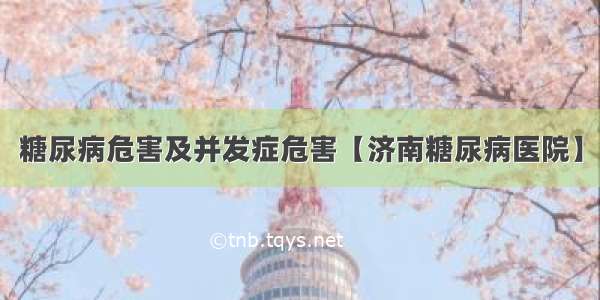 糖尿病危害及并发症危害【济南糖尿病医院】