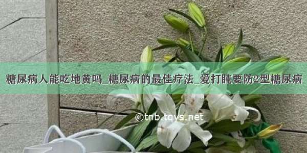 糖尿病人能吃地黄吗_糖尿病的最佳疗法_爱打盹要防2型糖尿病