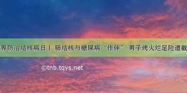 世界防治结核病日丨 肺结核与糖尿病“作伴” 男子烤火烂足险遭截肢