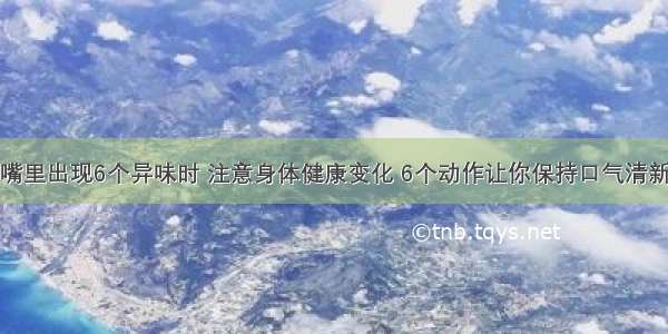 嘴里出现6个异味时 注意身体健康变化 6个动作让你保持口气清新