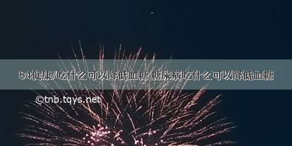 84健康/吃什么可以降低血糖 糖尿病吃什么可以降低血糖