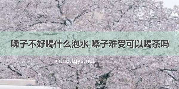 嗓子不好喝什么泡水 嗓子难受可以喝茶吗