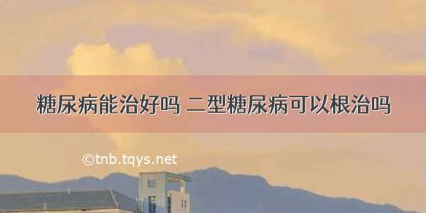 糖尿病能治好吗 二型糖尿病可以根治吗