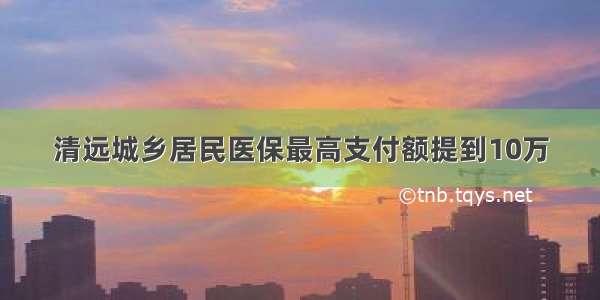 清远城乡居民医保最高支付额提到10万