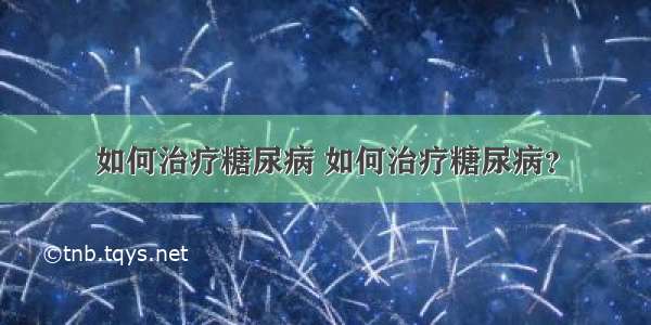 如何治疗糖尿病 如何治疗糖尿病？