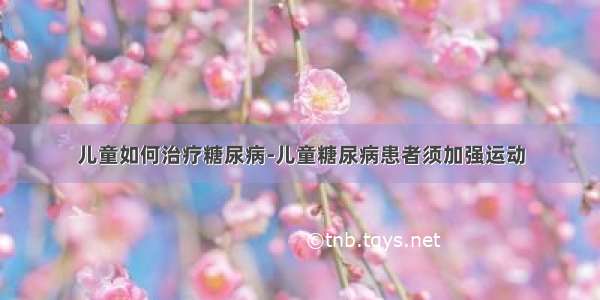 儿童如何治疗糖尿病-儿童糖尿病患者须加强运动