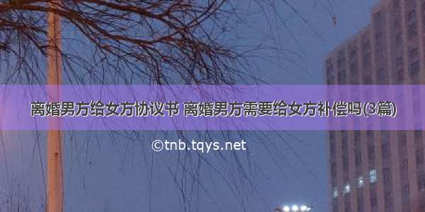 离婚男方给女方协议书 离婚男方需要给女方补偿吗(3篇)