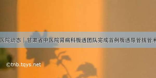 医院动态┃甘肃省中医院肾病科腹透团队完成首例腹透导管拔管术