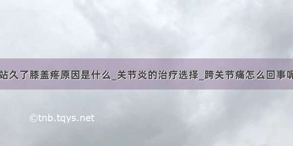 站久了膝盖疼原因是什么_关节炎的治疗选择_跨关节痛怎么回事呢