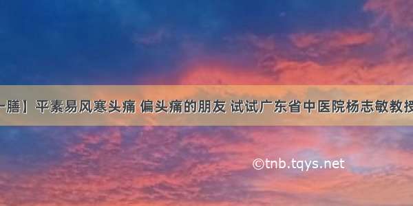 【每日一膳】平素易风寒头痛 偏头痛的朋友 试试广东省中医院杨志敏教授今日推荐