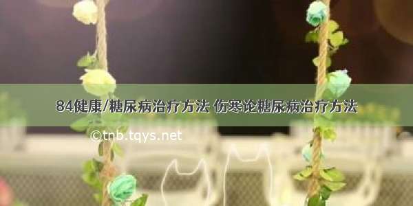 84健康/糖尿病治疗方法 伤寒论糖尿病治疗方法