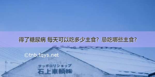 得了糖尿病 每天可以吃多少主食？忌吃哪些主食？