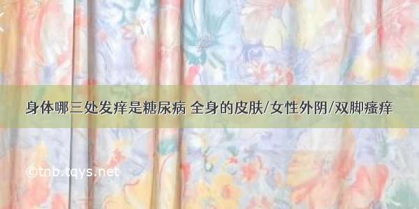 身体哪三处发痒是糖尿病 全身的皮肤/女性外阴/双脚瘙痒