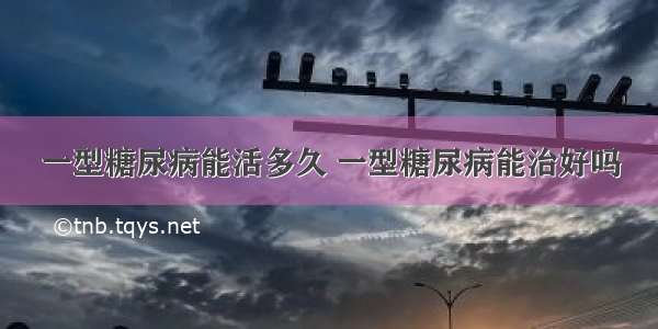 一型糖尿病能活多久 一型糖尿病能治好吗