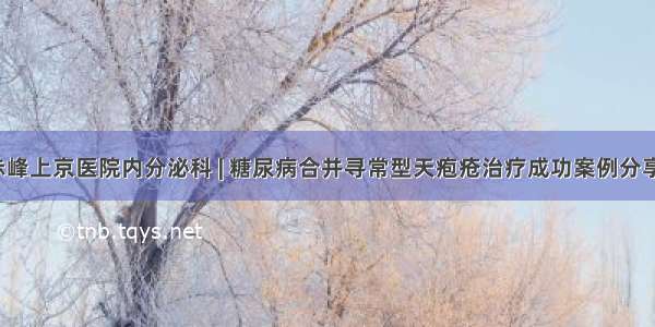 赤峰上京医院内分泌科 | 糖尿病合并寻常型天疱疮治疗成功案例分享！