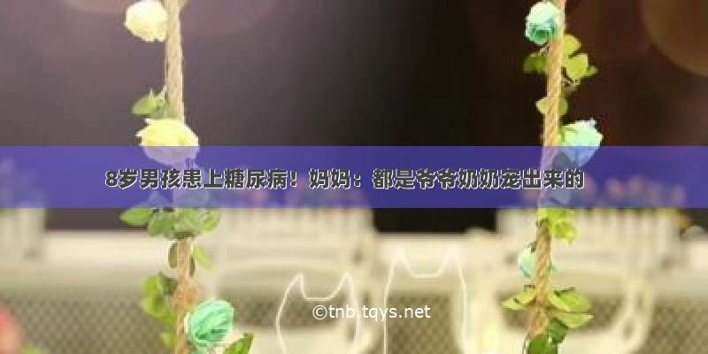 8岁男孩患上糖尿病！妈妈：都是爷爷奶奶宠出来的