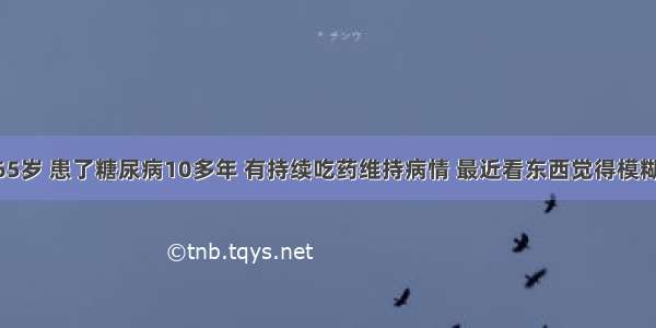 爷爷今年65岁 患了糖尿病10多年 有持续吃药维持病情 最近看东西觉得模糊了很多 开