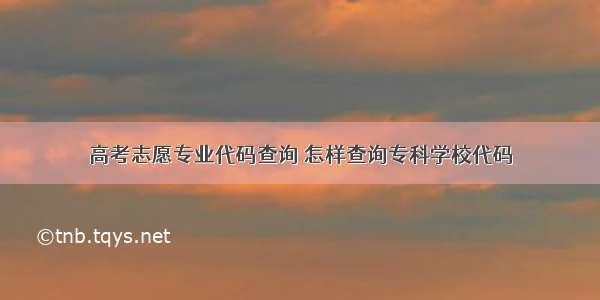 高考志愿专业代码查询 怎样查询专科学校代码