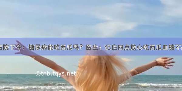 医院下令：糖尿病能吃西瓜吗？医生：记住四点放心吃西瓜血糖不高