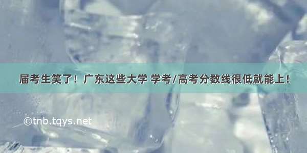 届考生笑了！广东这些大学 学考/高考分数线很低就能上！