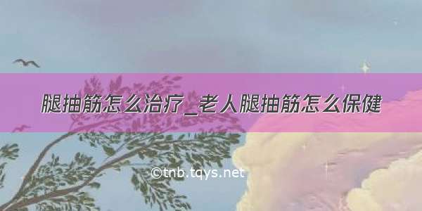 腿抽筋怎么治疗_老人腿抽筋怎么保健