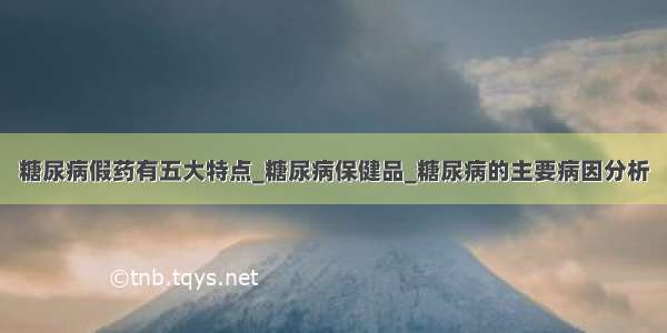 糖尿病假药有五大特点_糖尿病保健品_糖尿病的主要病因分析