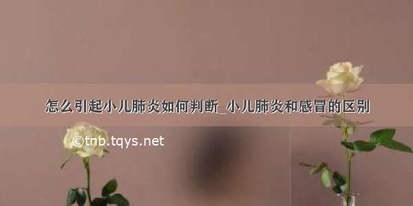 怎么引起小儿肺炎如何判断_小儿肺炎和感冒的区别