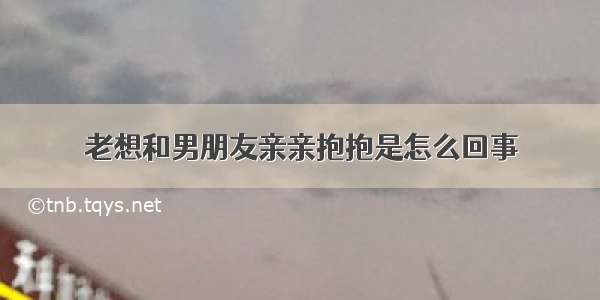 老想和男朋友亲亲抱抱是怎么回事