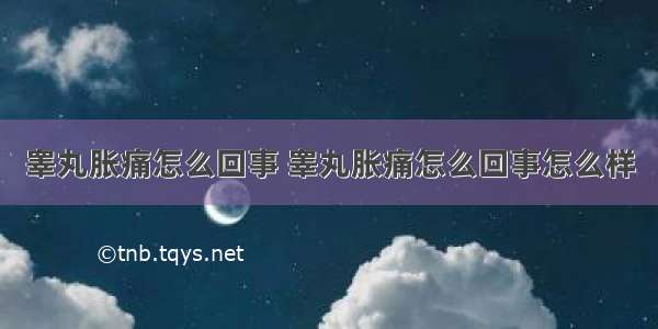 睾丸胀痛怎么回事 睾丸胀痛怎么回事怎么样