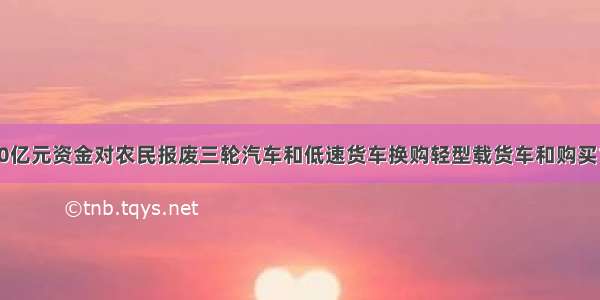 国家将安排50亿元资金对农民报废三轮汽车和低速货车换购轻型载货车和购买1.3L以下微型