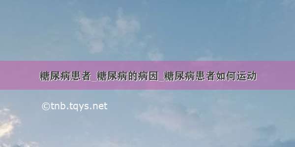 糖尿病患者_糖尿病的病因_糖尿病患者如何运动