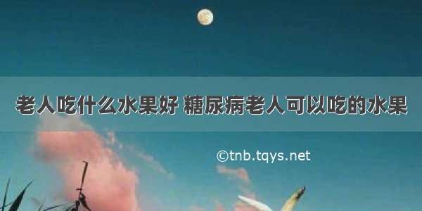 老人吃什么水果好 糖尿病老人可以吃的水果