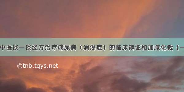 ​中医谈一谈经方治疗糖尿病（消渴症）的临床辩证和加减化裁（一）