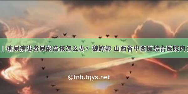 「科普」糖尿病患者尿酸高该怎么办？魏婷婷 山西省中西医结合医院内分泌二科