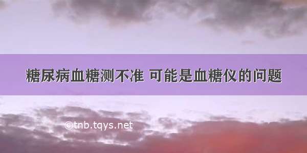 糖尿病血糖测不准 可能是血糖仪的问题