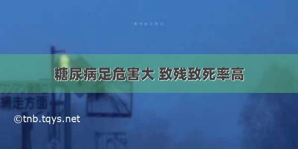 糖尿病足危害大 致残致死率高