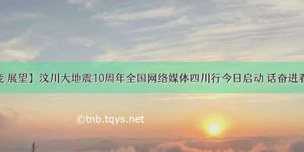 【奋进 巨变 展望】汶川大地震10周年全国网络媒体四川行今日启动 话奋进看巨变共展望