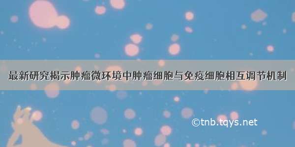 最新研究揭示肿瘤微环境中肿瘤细胞与免疫细胞相互调节机制