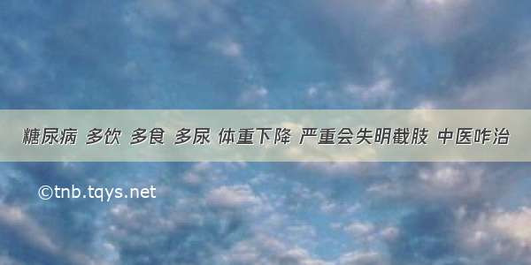 糖尿病 多饮 多食 多尿 体重下降 严重会失明截肢 中医咋治