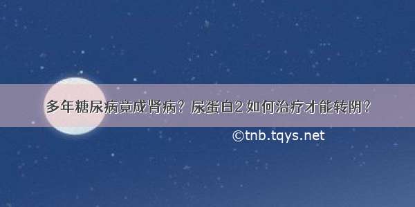 多年糖尿病竟成肾病？尿蛋白2 如何治疗才能转阴？