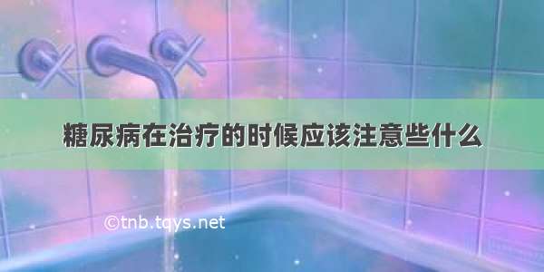 糖尿病在治疗的时候应该注意些什么