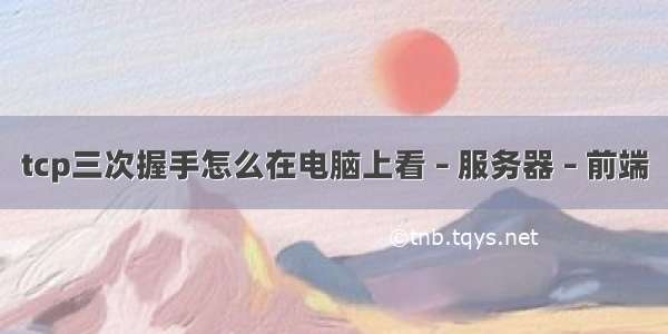 tcp三次握手怎么在电脑上看 – 服务器 – 前端