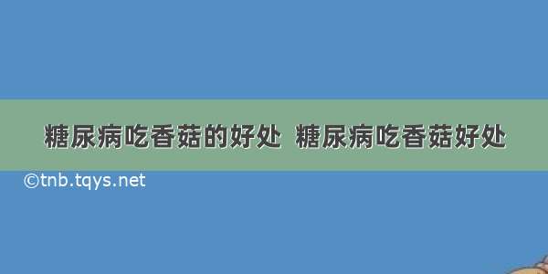 糖尿病吃香菇的好处  糖尿病吃香菇好处